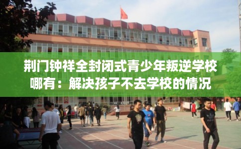 荆门钟祥全封闭式青少年叛逆学校哪有：解决孩子不去学校的情况