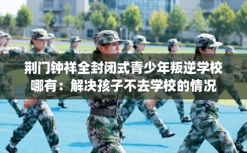 荆门钟祥全封闭式青少年叛逆学校哪有：解决孩子不去学校的情况