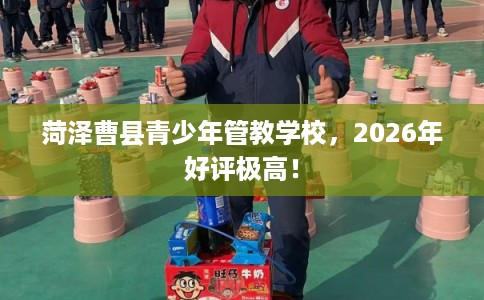 菏泽曹县青少年管教学校，2026年好评极高！