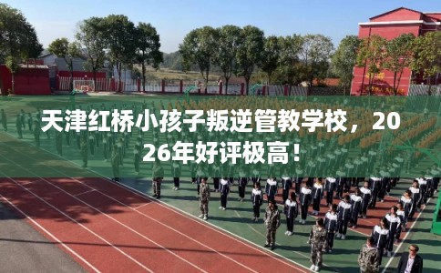 天津红桥小孩子叛逆管教学校，2026年好评极高！