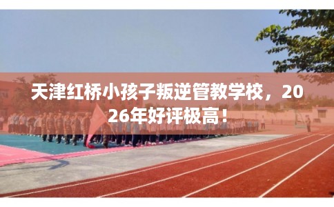 天津红桥小孩子叛逆管教学校，2026年好评极高！