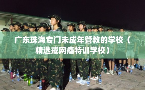 广东珠海专门未成年管教的学校（精选戒网瘾特训学校）