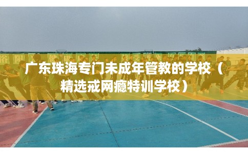 广东珠海专门未成年管教的学校（精选戒网瘾特训学校）