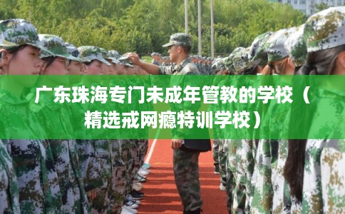 广东珠海专门未成年管教的学校（精选戒网瘾特训学校）