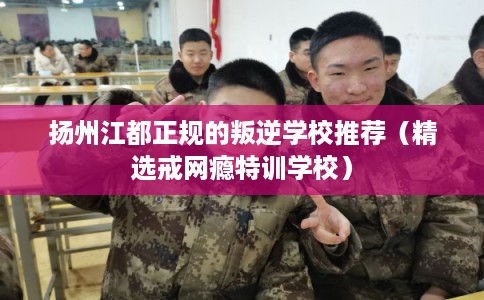 扬州江都正规的叛逆学校推荐（精选戒网瘾特训学校）