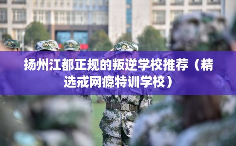 扬州江都正规的叛逆学校推荐（精选戒网瘾特训学校）