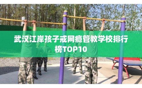 武汉江岸孩子戒网瘾管教学校排行榜TOP10