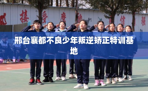 邢台襄都不良少年叛逆矫正特训基地