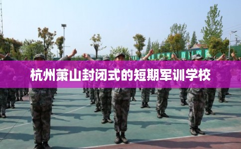 杭州萧山封闭式的短期军训学校