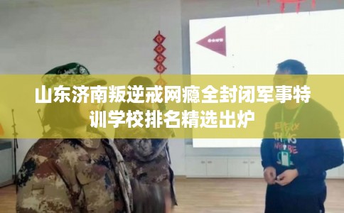 山东济南叛逆戒网瘾全封闭军事特训学校排名精选出炉