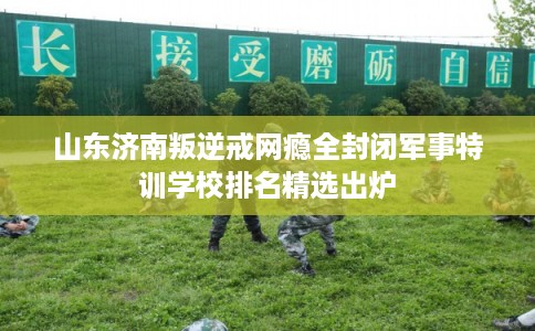 山东济南叛逆戒网瘾全封闭军事特训学校排名精选出炉