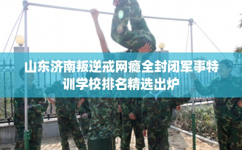 山东济南叛逆戒网瘾全封闭军事特训学校排名精选出炉