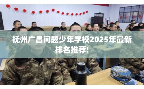 抚州广昌问题少年学校2025年最新排名推荐!