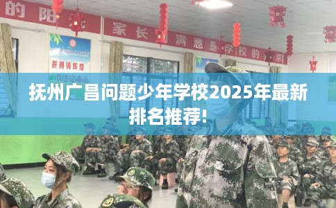 抚州广昌问题少年学校2025年最新排名推荐!