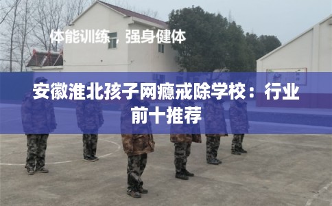 安徽淮北孩子网瘾戒除学校：行业前十推荐