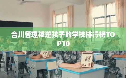 合川管理叛逆孩子的学校排行榜TOP10