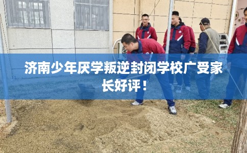 济南少年厌学叛逆封闭学校广受家长好评！