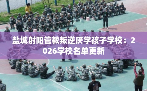 盐城射阳管教叛逆厌学孩子学校：2026学校名单更新