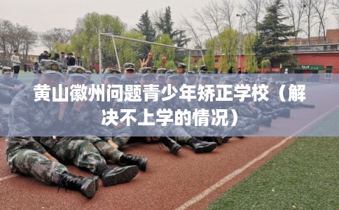 黄山徽州问题青少年矫正学校（解决不上学的情况）