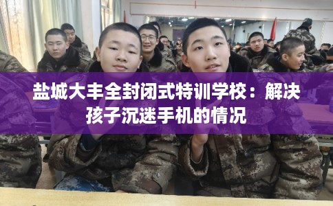 盐城大丰全封闭式特训学校：解决孩子沉迷手机的情况