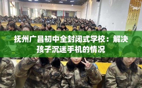 抚州广昌初中全封闭式学校：解决孩子沉迷手机的情况
