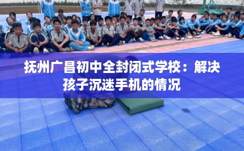 抚州广昌初中全封闭式学校：解决孩子沉迷手机的情况