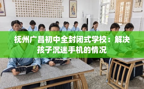 抚州广昌初中全封闭式学校：解决孩子沉迷手机的情况