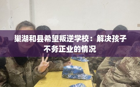 巢湖和县希望叛逆学校：解决孩子不务正业的情况