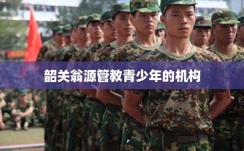 韶关翁源管教青少年的机构