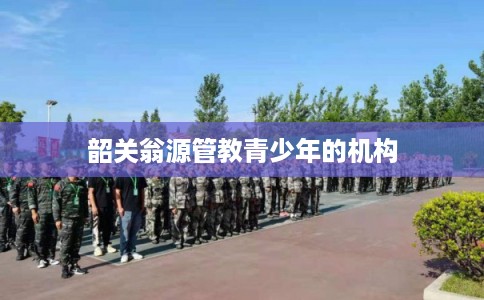 韶关翁源管教青少年的机构