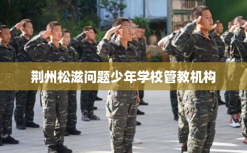 荆州松滋问题少年学校管教机构