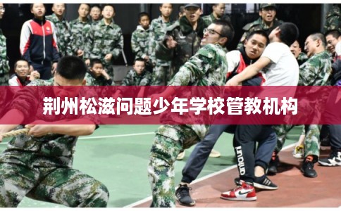 荆州松滋问题少年学校管教机构