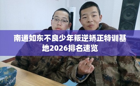 南通如东不良少年叛逆矫正特训基地2026排名速览