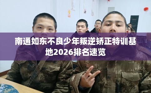 南通如东不良少年叛逆矫正特训基地2026排名速览