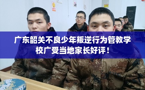 广东韶关不良少年叛逆行为管教学校广受当地家长好评！