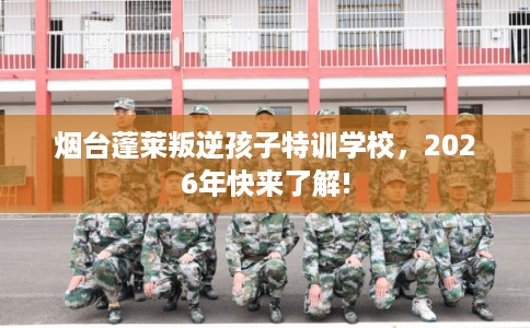 烟台蓬莱叛逆孩子特训学校，2026年快来了解!