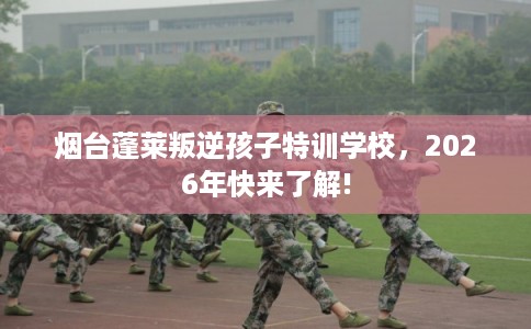 烟台蓬莱叛逆孩子特训学校，2026年快来了解!