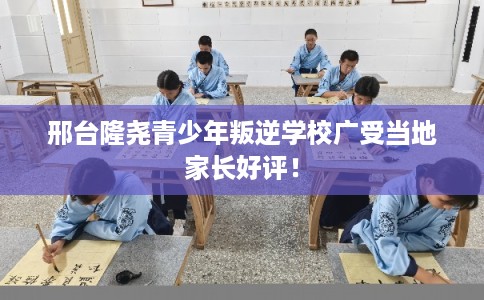 邢台隆尧青少年叛逆学校广受当地家长好评！