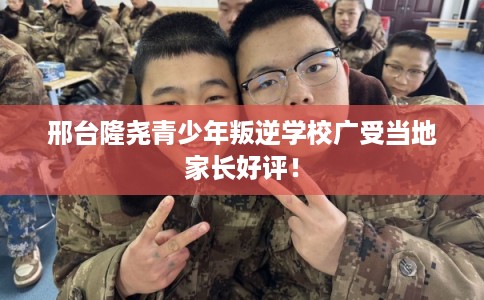 邢台隆尧青少年叛逆学校广受当地家长好评！