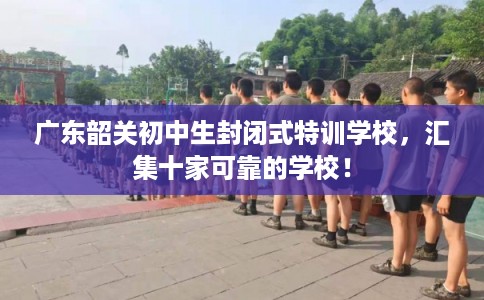 广东韶关初中生封闭式特训学校，汇集十家可靠的学校！