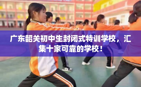 广东韶关初中生封闭式特训学校，汇集十家可靠的学校！