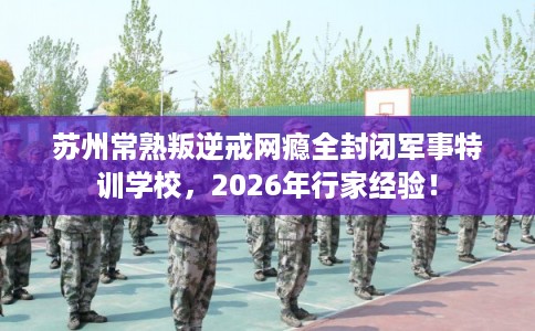 苏州常熟叛逆戒网瘾全封闭军事特训学校，2026年行家经验！