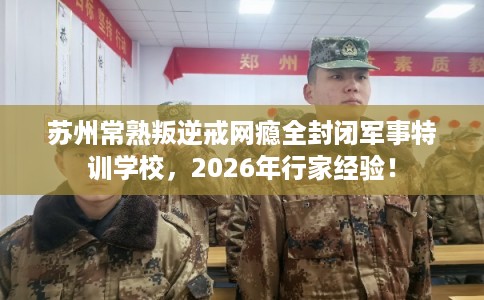 苏州常熟叛逆戒网瘾全封闭军事特训学校，2026年行家经验！
