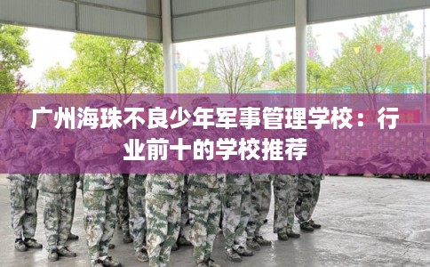 广州海珠不良少年军事管理学校：行业前十的学校推荐