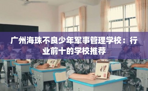 广州海珠不良少年军事管理学校：行业前十的学校推荐