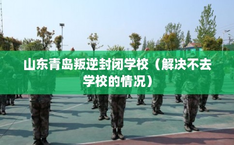 山东青岛叛逆封闭学校（解决不去学校的情况）