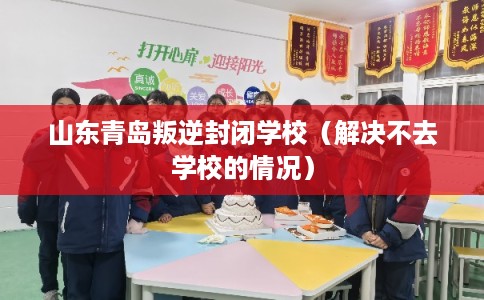 山东青岛叛逆封闭学校（解决不去学校的情况）