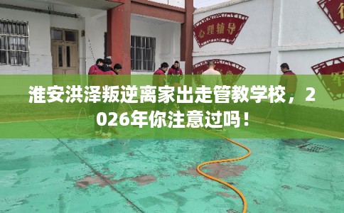 淮安洪泽叛逆离家出走管教学校，2026年你注意过吗！