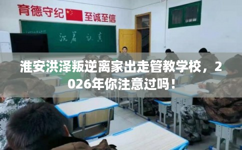 淮安洪泽叛逆离家出走管教学校，2026年你注意过吗！