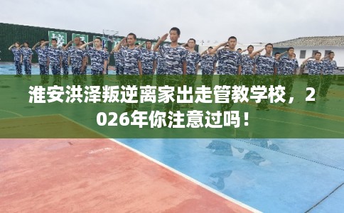 淮安洪泽叛逆离家出走管教学校，2026年你注意过吗！